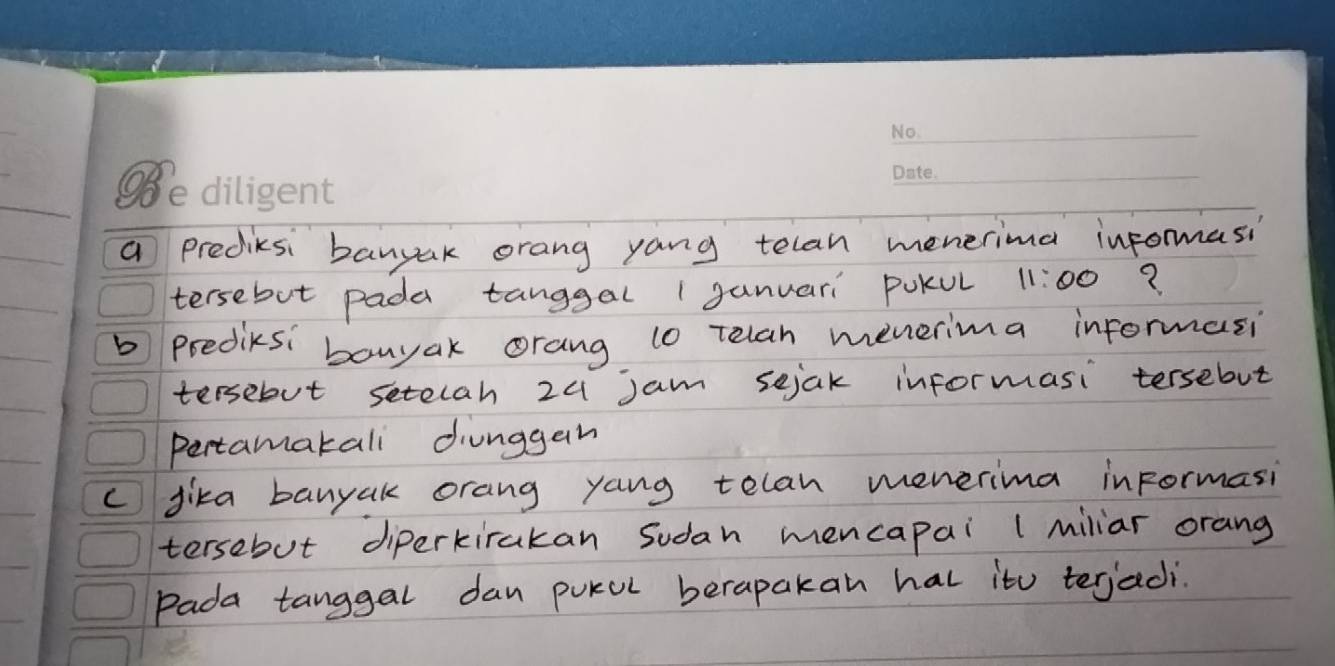 a prediksi banyak orang yang telan menerima informasi 
tersebut pada tanggal 1ganuari PuKul 11:00 ? 
b predicsi bonyak orang (o Telah menerima informasi 
tersebut setelah 24 jam sejak informasi tersebut 
pertamakali diunggan 
c fika banyak orang yang telan menerima informasi 
tersebut diperkirakan Sudan mencapai (miliar orang 
Pada tanggal dan pukul berapakan hal it terjadi.