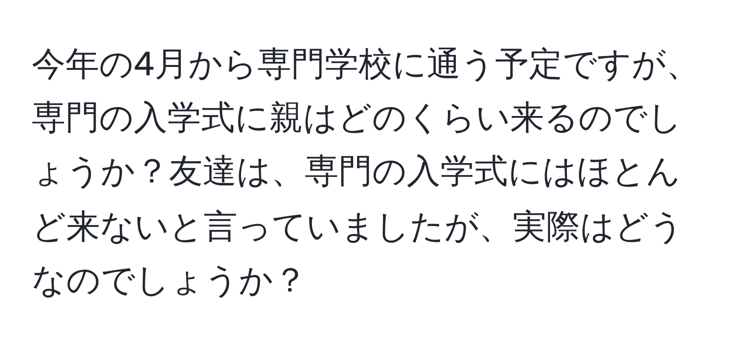 今年の4月から専門学校に通う予定ですが、専門の入学式に親はどのくらい来るのでしょうか？友達は、専門の入学式にはほとんど来ないと言っていましたが、実際はどうなのでしょうか？