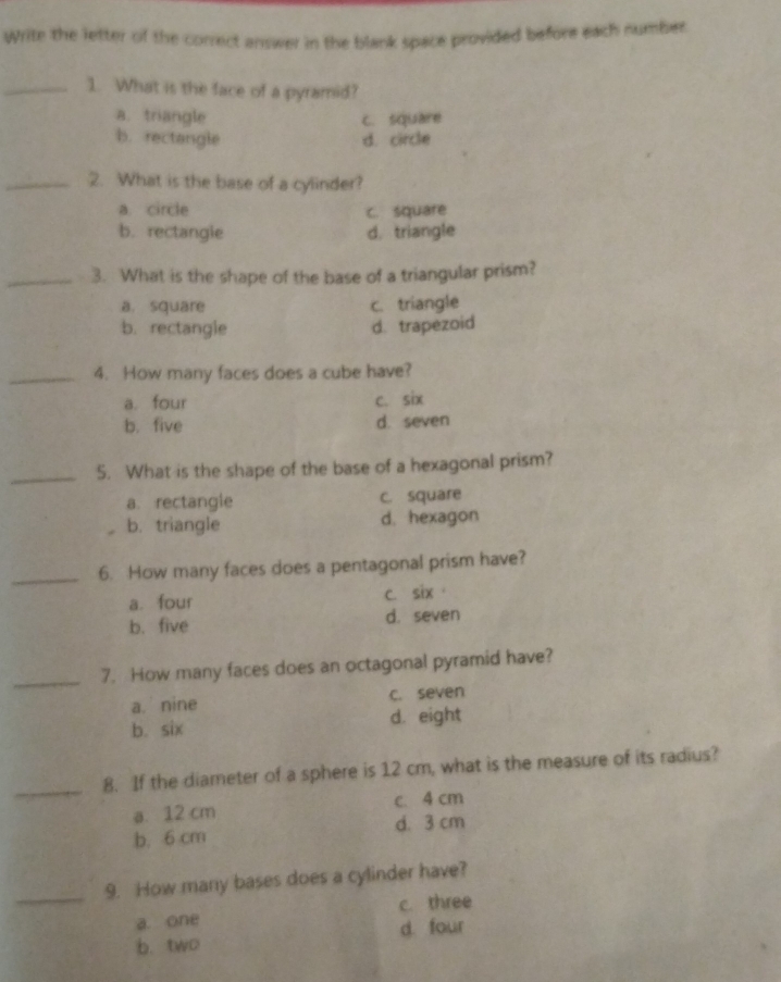 Write the letter of the correct answer in the blank space provided before each number
_1. What is the face of a pyramid?
a. triangle C. square
b. rectangle d. circle
_2. What is the base of a cylinder?
a. circle C. square
b. rectangie d, triangle
_3. What is the shape of the base of a triangular prism?
a. square c. triangle
b. rectangle d. trapezoid
_4. How many faces does a cube have?
a. four c. six
b. five d. seven
_5. What is the shape of the base of a hexagonal prism?
a rectangle c. square
b. triangle d. hexagon
_6. How many faces does a pentagonal prism have?
a. four c. six
b. five d. seven
_7. How many faces does an octagonal pyramid have?
a. nine c. seven
b. six d. eight
_8. If the diameter of a sphere is 12 cm, what is the measure of its radius?
a. 12 cm c. 4 cm
b. 6 cm d. 3 cm
_9. How many bases does a cylinder have?
a. one c. three
b. two d. four