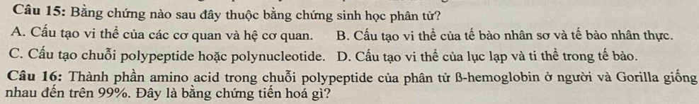 Bằng chứng nào sau đây thuộc bằng chứng sinh học phân tử?
A. Cấu tạo vi thể của các cơ quan và hệ cơ quan. B. Cấu tạo vi thể của tế bào nhân sơ và tế bào nhân thực.
C. Cấu tạo chuỗi polypeptide hoặc polynucleotide. D. Cấu tạo vi thể của lục lạp và ti thể trong tế bào.
Câu 16: Thành phần amino acid trong chuỗi polypeptide của phân tử β -hemoglobin ở người và Gorilla giống
nhau đến trên 99%. Đây là bằng chứng tiến hoá gì?