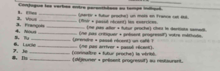 Conjugue les verbes entre parenthèses au temps indiqué. 
1. Elles _(partir * futur proche) un mois en France cet été. 
2. Vous _(finir * passé récent) les exercices. 
3. François _(ne pas aller • futur proche) chez le dentiste samedi. 
4. Nous _(ne pas critiquer + présent progressif) votre méthode. 
5. Tu _ (prendre * passé récent) un café ? 
6. Lucie _(ne pas arriver * passé récent). 
7、 Je _(connaître + futur proche) la vérité. 
8. Ils _(déjeuner * présent progressif) au restaurant.