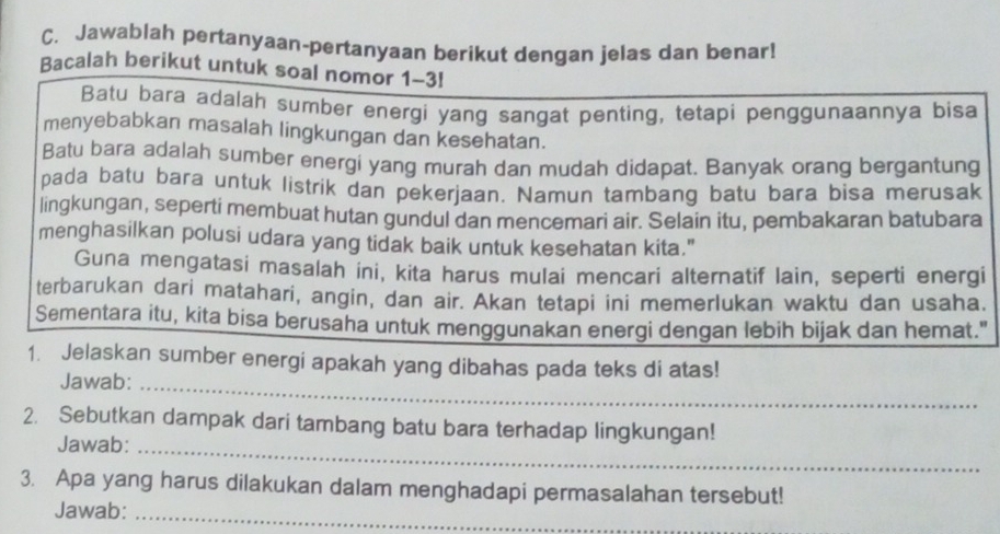 Jawablah pertanyaan-pertanyaan berikut dengan jelas dan benar! 
Bacalah berikut untuk soal nomor 1-3! 
Batu bara adalah sumber energi yang sangat penting, tetapi penggunaannya bisa 
menyebabkan masalah lingkungan dan kesehatan. 
Batu bara adalah sumber energi yang murah dan mudah didapat. Banyak orang bergantung 
pada batu bara untuk listrik dan pekerjaan. Namun tambang batu bara bisa merusak 
lingkungan, seperti membuat hutan gundul dan mencemari air. Selain itu, pembakaran batubara 
menghasilkan polusi udara yang tidak baik untuk kesehatan kita." 
Guna mengatasi masalah ini, kita harus mulai mencari alternatif lain, seperti energi 
terbarukan dari matahari, angin, dan air. Akan tetapi ini memerlukan waktu dan usaha. 
Sementara itu, kita bisa berusaha untuk menggunakan energi dengan lebih bijak dan hemat." 
1. Jelaskan sumber energi apakah yang dibahas pada teks di atas! 
Jawab:_ 
2. Sebutkan dampak dari tambang batu bara terhadap lingkungan! 
Jawab:_ 
3. Apa yang harus dilakukan dalam menghadapi permasalahan tersebut! 
Jawab:_