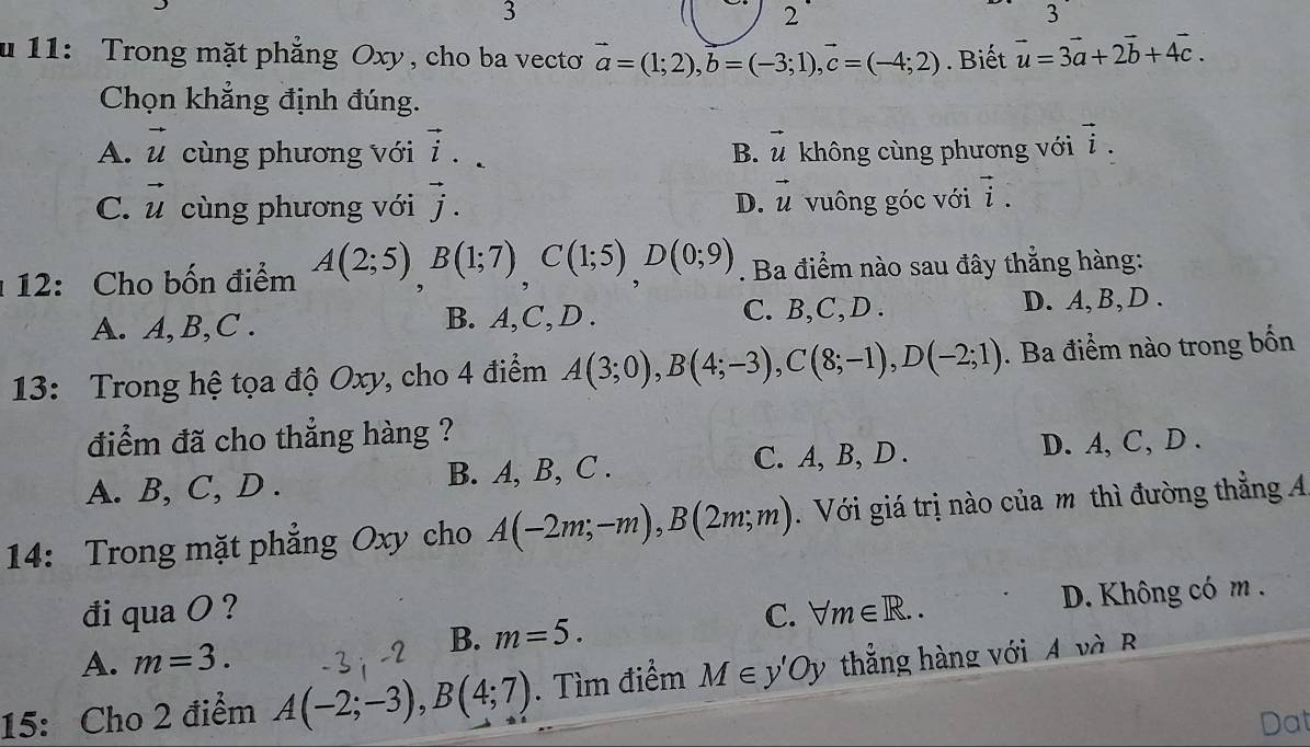 3
2
3
u 11: Trong mặt phẳng Oxy, cho ba vecto vector a=(1;2), vector b=(-3;1), vector c=(-4;2). Biết vector u=3vector a+2vector b+4vector c. 
Chọn khẳng định đúng.
A. vector u cùng phương với vector i. B. vector u không cùng phương với vector i.
D. vector u
C. vector u cùng phương với vector j. vuông góc với vector i. 
12: Cho bốn điểm A(2;5), B(1;7), C(1;5), D(0;9). Ba điểm nào sau đây thẳng hàng:
A. A, B,C . B. A, C,D . C. B,C,D . D. A, B, D.
13: Trong hệ tọa độ Oxy, cho 4 điểm A(3;0), B(4;-3), C(8;-1), D(-2;1). Ba điểm nào trong bốn
điểm đã cho thẳng hàng ?
A. B, C, D . B. A, B, C . C. A, B, D . D. A, C, D .
14: Trong mặt phẳng Oxy cho A(-2m;-m), B(2m;m) Với giá trị nào của m thì đường thẳng A
B. m=5. D. Không có m.
đi qua O ? C. forall m∈ R..
A. m=3. 
15: Cho 2 điểm A(-2;-3), B(4;7). Tìm điểm M∈ y'Oy thắng hàng với A và B
Dat