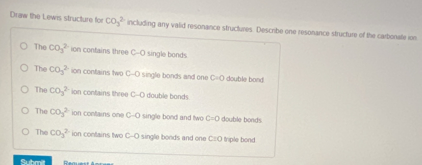 Draw the Lewis structure for CO_3^(2-) including any valid resonance structures. Describe one resonance structure of the carbonate ion
The CO_3^(2-) ion contains three C-O single bonds.
The CO_3^(2-) ion contains two C--O single bonds and one C=O double bond.
The CO_3^(2-) ion contains three C-O double bonds
The CO_3^(2-) ion contains one C--O single bond and two C=O double bonds
The CO_3^(2-) ion contains two C--O single bonds and one Cequiv O triple bond
Submit Rauest Ans é