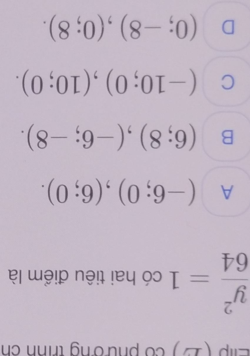 Elip (2) có phường trình ch
 y^2/64 =1 có hai tiêu điểm là
A (-6;0), (6;0).
B (6;8), (-6;-8).
C (-10;0), (10;0).
D (0;-8), (0;8).