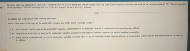 Suppose data was collected for each pair of variables below to make a scatterplot. Which variable would be used as the explanatory variable and which as the response variable? Why? What is expected
in the scatterplot? Discuss the likely direction, form, and strength for parts a through d below
a) Altitude and temperature when climbing mountains
Which variable would be used as the explanatory variable and which as the response variable?
A. Altitude would best be used as the explanatory variable, and temperature the response variable, to predict the temperature based on altitude.
B. Temperature would best be used as the explanatory variable, and altitude the response variable, to predict the altitude based on temperature
C. Either attitude or temperature can be the explanatory variable. Then the other will be the response variable, because altitude can be predicted by temperature, and temperature can be predicted
by altitude.