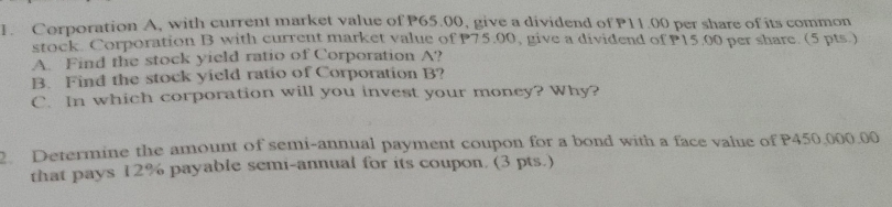 Corporation A, with current market value of P65.00, give a dividend of P11.00 per share of its common 
stock. Corporation B with current market value of P75.00, give a dividend of P15.00 per share. (5 pts.) 
A. Find the stock yield ratio of Corporation A? 
B. Find the stock yield ratio of Corporation B? 
C. In which corporation will you invest your money? Why? 
Determine the amount of semi-annual payment coupon for a bond with a face value of P450.000.00
that pays 12% payable semi-annual for its coupon. (3 pts.)