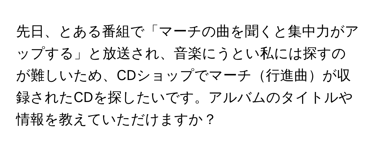 先日、とある番組で「マーチの曲を聞くと集中力がアップする」と放送され、音楽にうとい私には探すのが難しいため、CDショップでマーチ行進曲が収録されたCDを探したいです。アルバムのタイトルや情報を教えていただけますか？