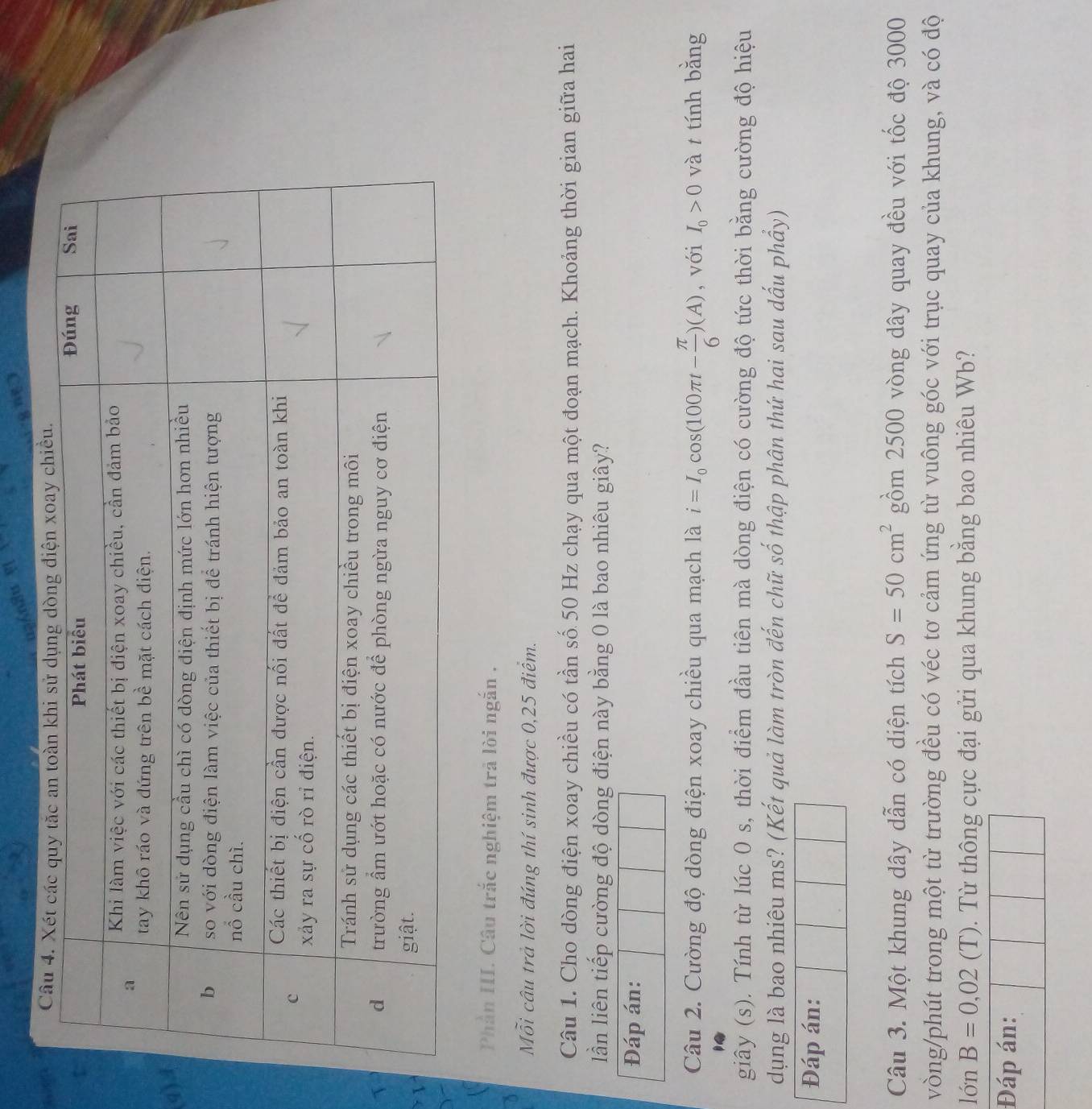 (q 
Phần III. Câu trắc nghiệm trả lòi ngắn . 
Mỗi câu trả lời đúng thí sinh được 0,25 điểm. 
Câu 1. Cho dòng điện xoay chiều có tần số 50 Hz chạy qua một đoạn mạch. Khoảng thời gian giữa hai 
lần liên tiếp cường độ dòng điện này bằng 0 là bao nhiêu giây? 
Đáp án: 
Câu 2. Cường độ dòng điện xoay chiều qua mạch là i=I_0cos (100π t- π /6 )(A) , với I_0>0 và t tính bằng 
giây (s). Tính từ lúc 0 s, thời điểm đầu tiên mà dòng điện có cường độ tức thời bằng cường độ hiệu 
dụng là bao nhiêu ms? (Kết quả làm tròn đến chữ số thập phân thứ hai sau dấu phẩy) 
Đáp án: 
Câu 3. Một khung dây dẫn có diện tích S=50cm^2 gồm 2500 vòng dây quay đều với tốc độ 3000
vòng/phút trong một từ trường đều có véc tơ cảm ứng từ vuông góc với trục quay của khung, và có độ 
lón B=0,02 (T). Từ thông cực đại gửi qua khung bằng bao nhiêu Wb? 
Đáp án:
