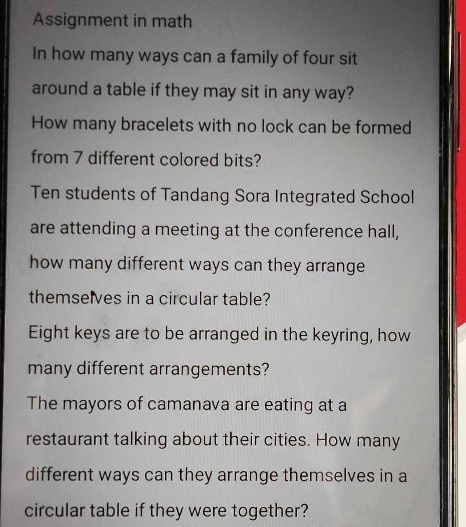 Assignment in math 
In how many ways can a family of four sit 
around a table if they may sit in any way? 
How many bracelets with no lock can be formed 
from 7 different colored bits? 
Ten students of Tandang Sora Integrated School 
are attending a meeting at the conference hall, 
how many different ways can they arrange 
themselves in a circular table? 
Eight keys are to be arranged in the keyring, how 
many different arrangements? 
The mayors of camanava are eating at a 
restaurant talking about their cities. How many 
different ways can they arrange themselves in a 
circular table if they were together?