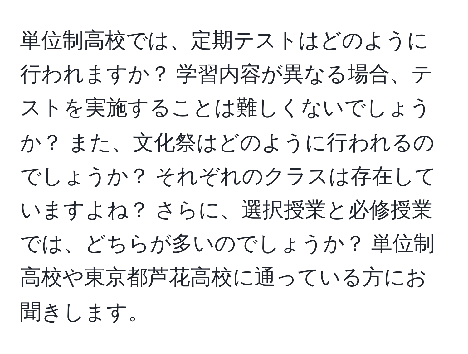 単位制高校では、定期テストはどのように行われますか？ 学習内容が異なる場合、テストを実施することは難しくないでしょうか？ また、文化祭はどのように行われるのでしょうか？ それぞれのクラスは存在していますよね？ さらに、選択授業と必修授業では、どちらが多いのでしょうか？ 単位制高校や東京都芦花高校に通っている方にお聞きします。