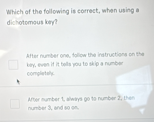 Which of the following is correct, when using a
dichotomous key?
After number one, follow the instructions on the
key, even if it tells you to skip a number
completely.
After number 1, always go to number 2, then
number 3, and so on.