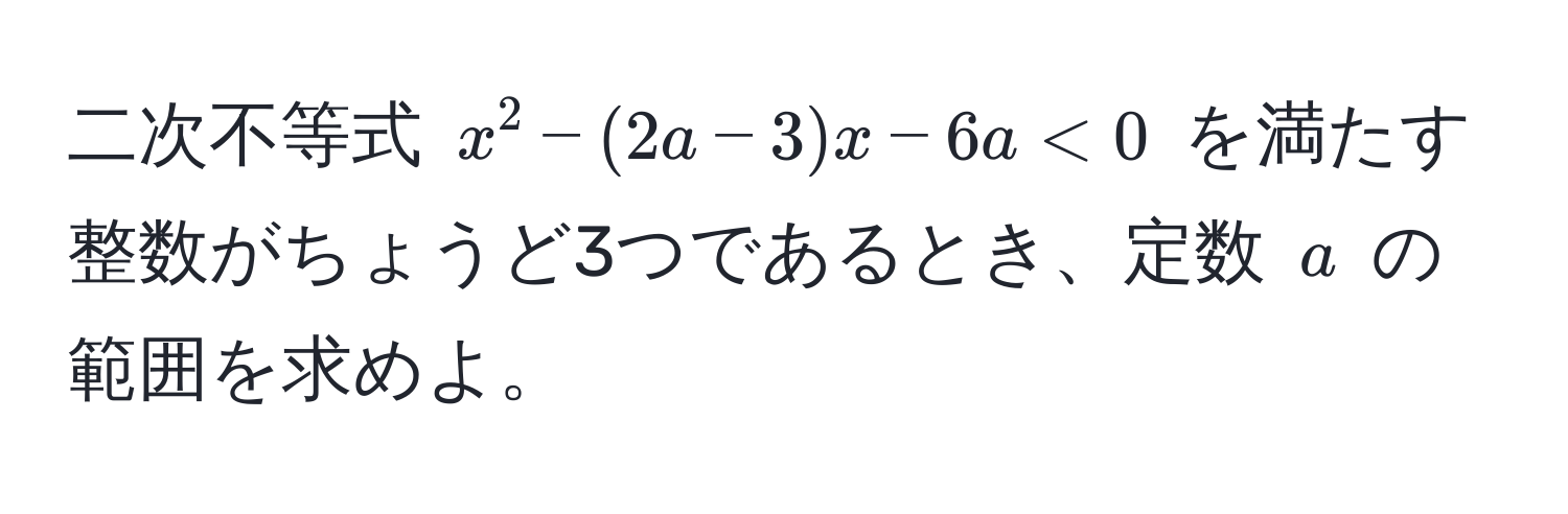 二次不等式 $x^2 - (2a - 3)x - 6a < 0$ を満たす整数がちょうど3つであるとき、定数 $a$ の範囲を求めよ。