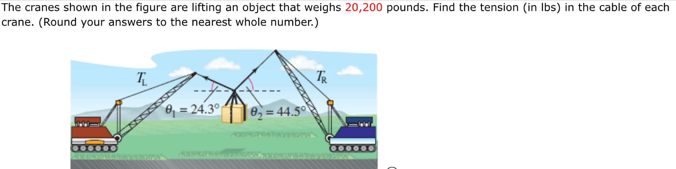 The cranes shown in the figure are lifting an object that weighs 20,200 pounds. Find the tension (in Ibs) in the cable of each
crane. (Round your answers to the nearest whole number.)