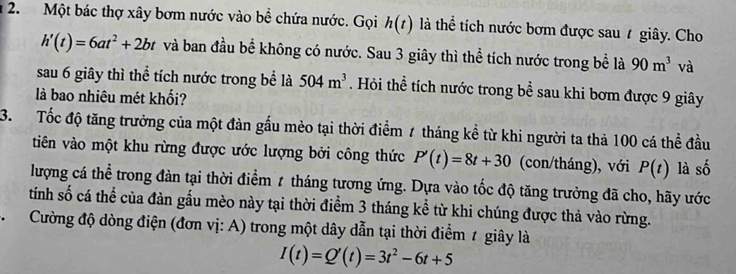 Một bác thợ xây bơm nước vào bể chứa nước. Gọi h(t) là thể tích nước bơm được sau t giây. Cho
h'(t)=6at^2+2bt và ban đầu bể không có nước. Sau 3 giây thì thể tích nước trong bể là 90m^3 và 
sau 6 giây thì thể tích nước trong bể là 504m^3. Hỏi thể tích nước trong bể sau khi bơm được 9 giây 
là bao nhiêu mét khối? 
3. Tốc độ tăng trưởng của một đàn gấu mèo tại thời điểm 7 tháng kể từ khi người ta thả 100 cá thể đầu 
tiên vào một khu rừng được ước lượng bởi công thức P'(t)=8t+30 (con/tháng), với P(t) là số 
lượng cá thể trong đàn tại thời điểm 7 tháng tương ứng. Dựa vào tốc độ tăng trưởng đã cho, hãy ước 
tính số cá thể của đàn gấu mèo này tại thời điểm 3 tháng kể từ khi chúng được thả vào rừng. 
* Cường độ dòng điện (đơn vị: A) trong một dây dẫn tại thời điểm t giây là
I(t)=Q'(t)=3t^2-6t+5