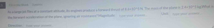 Fill in the Slank 3 points
2.4* 10^(wedge)5
As a large jet flies at a constant altitude, its engines produce a forward thrust of 8.6* 10^(wedge)5N The mass of the plane is Unit: type your answer kg.What is 
the forward acceleration of the plane, ignoring air resistance? Magnitude: type your answer... 
Direction:type your answer.