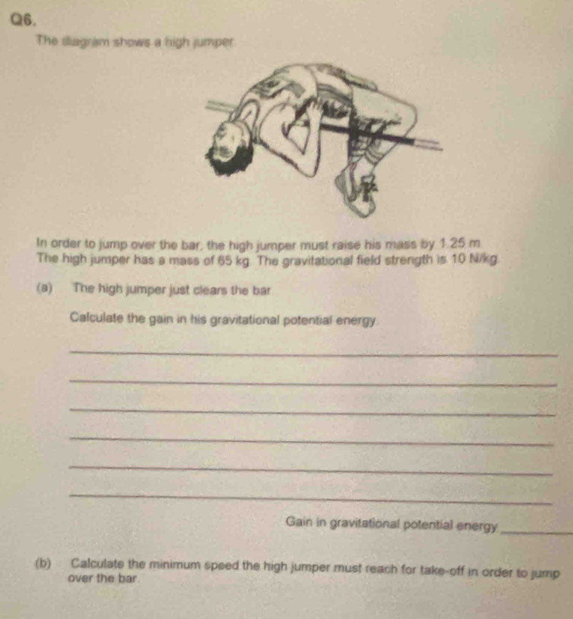 The sliagram shows a high jumper 
In order to jump over the bar, the high jumper must raise his mass by 1.25 m
The high jumper has a mass of 65 kg. The gravitational field strength is 10 N/kg. 
(a) The high jumper just clears the bar 
Calculate the gain in his gravitational potential energy 
_ 
_ 
_ 
_ 
_ 
_ 
Gain in gravitational potential energy_ 
(b) Calculate the minimum speed the high jumper must reach for take-off in order to jump 
over the bar.