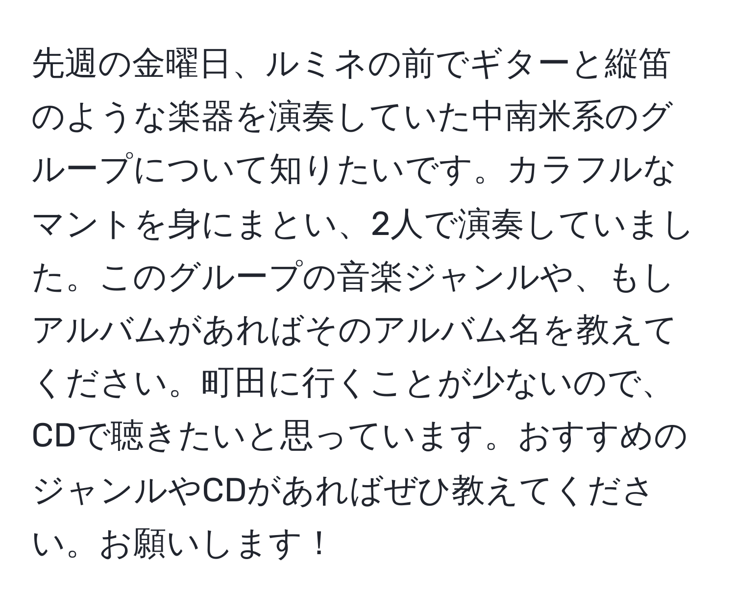 先週の金曜日、ルミネの前でギターと縦笛のような楽器を演奏していた中南米系のグループについて知りたいです。カラフルなマントを身にまとい、2人で演奏していました。このグループの音楽ジャンルや、もしアルバムがあればそのアルバム名を教えてください。町田に行くことが少ないので、CDで聴きたいと思っています。おすすめのジャンルやCDがあればぜひ教えてください。お願いします！