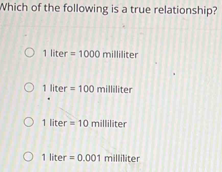 Which of the following is a true relationship?
1lit er =1000 millil ter
1liter=100milliliter
1liter =10milliliter
1liter=0.001milliliter