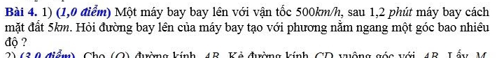 (1,0 điểm) Một máy bay bay lên với vận tốc 500km/h, sau 1,2 phút máy bay cách 
mặt đất 5km. Hỏi đường bay lên của máy bay tạo với phương nằm ngang một góc bao nhiều 
độ ? 
2)(3 0 điểm), Cho (O) đường kính, 4B. Kẻ đường kính CD vuộng góc với 4B. Lấy, M