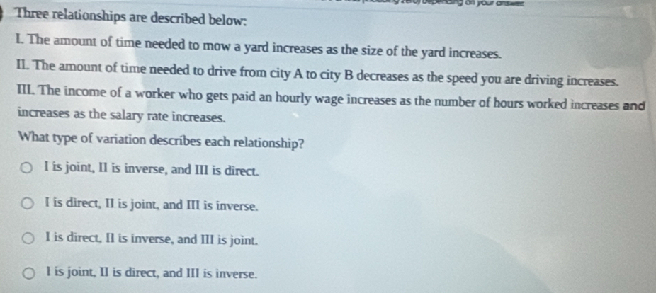 nding on your answes 
Three relationships are described below:
I. The amount of time needed to mow a yard increases as the size of the yard increases.
Il. The amount of time needed to drive from city A to city B decreases as the speed you are driving increases.
III. The income of a worker who gets paid an hourly wage increases as the number of hours worked increases and
increases as the salary rate increases.
What type of variation describes each relationship?
I is joint, I1 is inverse, and III is direct.
I is direct, II is joint, and III is inverse.
I is direct, II is inverse, and III is joint.
l is joint, II is direct, and III is inverse.