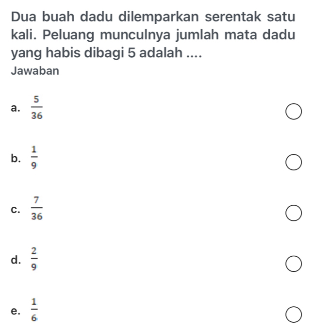 Dua buah dadu dilemparkan serentak satu
kali. Peluang munculnya jumlah mata dadu
yang habis dibagi 5 adalah ....
Jawaban
a.  5/36 
b.  1/9 
C.  7/36 
d.  2/9 
e.  1/6 