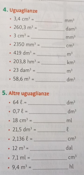 Uguaglianze 
_ 3,4cm^3=
mm^3
260,3m^3=
_ dam^3
3cm^3=
_ mm^3
2350mm^3=
_ cm^3
419dm^3=
_ m^3
_ 203,8hm^3=
km^3
23dam^3=
_ m^3
_ 58,6m^3=
dm^3
5. Altre uguaglianze
64ell = _
dm^3
_ 0,7ell =
dm^3
18cm^3= _
ml
21,5dm^3= _ 
l
2,136ell = _
cm^3
12m^3= _dal
7,1ml= _
cm^3
9,4m^3= _ 
hl