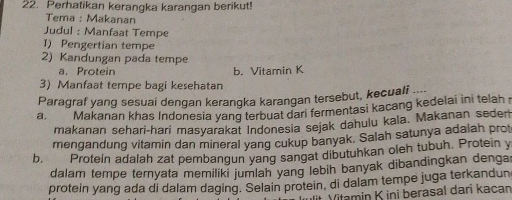 Perhatikan kerangka karangan berikut!
Tema : Makanan
Judul : Manfaat Tempe
1) Pengertian tempe
2) Kandungan pada tempe
a. Protein b. Vitamin K
3) Manfaat tempe bagi kesehatan
Paragraf yang sesuai dengan kerangka karangan tersebut, kecuali ....
a. Makanan khas Indonesia yang terbuat dari fermentasi kacang kedelai ini telah 
makanan sehari-hari masyarakat Indonesia sejak dahulu kala. Makanan seder
mengandung vitamin dan mineral yang cukup banyak. Salah satunya adalah prot
b. Protein adalah zat pembangun yang sangat dibutuhkan oleh tubuh. Protein y
dalam tempe ternyata memiliki jumlah yang lebih banyak dibandingkan denga 
protein yang ada di dalam daging. Selain protein, di dalam tempe juga terkandun
Vitamin K ini berasal dari kacan