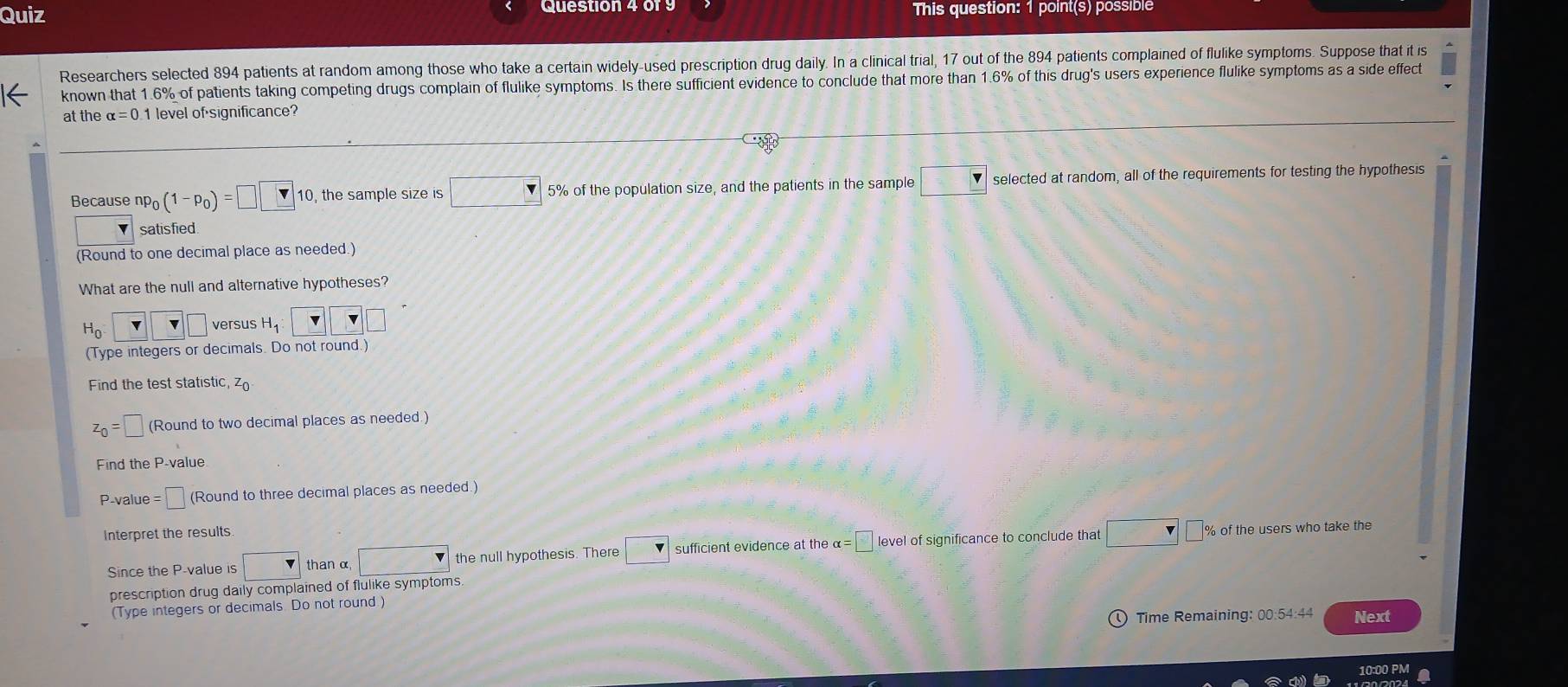 Quiz This question: 1 point(s) possible 
Researchers selected 894 patients at random among those who take a certain widely-used prescription drug daily. In a clinical trial, 17 out of the 894 patients complained of flulike symptoms. Suppose that it is 
known that 1.6% of patients taking competing drugs complain of flulike symptoms. Is there sufficient evidence to conclude that more than 1.6% of this drug's users experience flulike symptoms as a side effect 
at the alpha =0.1 level of significance? 
Because np_0(1-p_0)=□ □ 1 10, the sample size is □ 5% of the population size, and the patients in the sample □ selected at random, all of the requirements for testing the hypothesis 
satisfied 
(Round to one decimal place as needed.) 
What are the null and alternative hypotheses?
H_0 ` _ v□ versus H_1 | 
(Type integers or decimals. Do not round.) 
Find the test statistic, z_0
z_0=□ (Round to two decimal places as needed.) 
Find the P -value
P -value =□ (Round to three decimal places as needed.) 
Interpret the results 
Since the P -value is □ than α □ the null hypothesis. There □ sufficient evidence at the α= □ level of significance to conclude that □ □ % of
the users who take the 
prescription drug daily complained of flulike symptoms 
(Type integers or decimals. Do not round.) 
Time Remaining: 00:54:44 Next