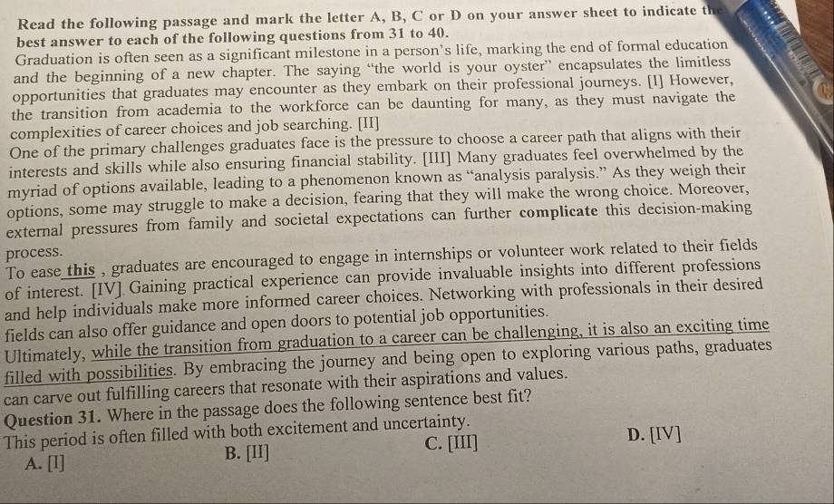 Read the following passage and mark the letter A, B, C or D on your answer sheet to indicate the
best answer to each of the following questions from 31 to 40.
Graduation is often seen as a significant milestone in a person’s life, marking the end of formal education
and the beginning of a new chapter. The saying “the world is your oyster” encapsulates the limitless
opportunities that graduates may encounter as they embark on their professional journeys. [I] However,
the transition from academia to the workforce can be daunting for many, as they must navigate the
complexities of career choices and job searching. [II]
One of the primary challenges graduates face is the pressure to choose a career path that aligns with their
interests and skills while also ensuring financial stability. [III] Many graduates feel overwhelmed by the
myriad of options available, leading to a phenomenon known as “analysis paralysis.” As they weigh their
options, some may struggle to make a decision, fearing that they will make the wrong choice. Moreover,
external pressures from family and societal expectations can further complicate this decision-making
process.
To ease this , graduates are encouraged to engage in internships or volunteer work related to their fields
of interest. [IV] Gaining practical experience can provide invaluable insights into different professions
and help individuals make more informed career choices. Networking with professionals in their desired
fields can also offer guidance and open doors to potential job opportunities.
Ultimately, while the transition from graduation to a career can be challenging, it is also an exciting time
filled with possibilities. By embracing the journey and being open to exploring various paths, graduates
can carve out fulfilling careers that resonate with their aspirations and values.
Question 31. Where in the passage does the following sentence best fit?
This period is often filled with both excitement and uncertainty.
C. [III] D. [IV]
A. [I] B. [II]