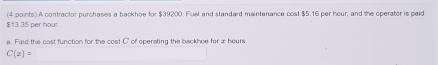 $13.35 per hour. (4 points) A contractor purchases a backhoe for $39200. Fuel and standard maintenance cost $5.16 per hour, and the operator is paid 
a. Fied the cast function for the cost C' of operating the backhoe for a hour.
C(z)=