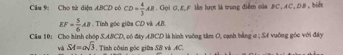 Cho tứ diện ABCD có CD= 4/3 AB.Gọi G, E, F lần lượt là trung điểm của BC, AC, DB , biết
EF= 5/6 AB. Tính góc giữa CD và AB. 
Câu 10: Cho hình chóp S. ABCD, có đáy ABCD là hình vuông tâm O, cạnh bằng a; SA vuông góc với đáy
SA=asqrt(3). Tính côsin góc giữa SB và AC.