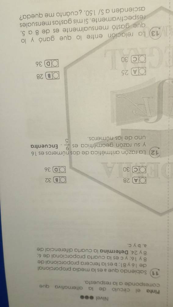 Nivel
Pinta el círculo de la alternativa que
corresponde a la respuesta.
11) Sabiendo que í es la media proporcional
de 16 y 81; b es la tercera proporcional de
8 y 16; y c es la cuarta proporcional de 6;
8 y 24. Determina la cuarta diferencial de
a, b γc.
A 28 B 32
C 30 D36
12) La razón aritmética de dos números es 16
y su razón geométrica es  9/5 . Encuentra
uno de los números.
A 25 B 28
D36
C 30
13) La relación entre lo que ganó y lo
que gastó mensualmente es de 8 a 5,
respectivamente. Si mis gastos mensuales
ascienden a S/ 150, ¿cuánto me queda?