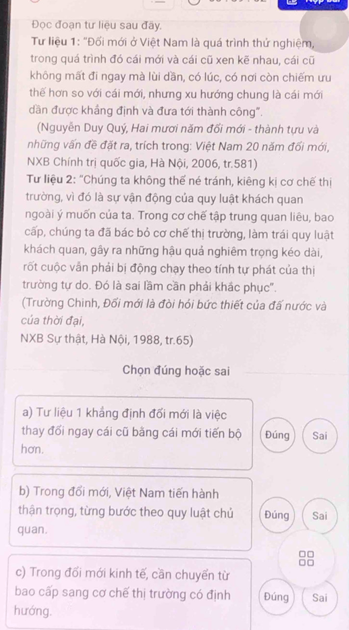 Đọc đoạn tư liệu sau đãy.
*  Tư liệu 1: "Đổi mới ở Việt Nam là quá trình thứ nghiệm,
trong quá trình đó cái mới và cái cũ xen kẽ nhau, cái cũ
không mất đi ngay mà lùi dần, có lúc, có nơi còn chiếm ưu
thế hơn so với cái mới, nhưng xu hướng chung là cái mới
dần được khắng định và đưa tới thành công".
(Nguyễn Duy Quý, Hai mươi năm đổi mới - thành tựu và
những vấn đề đặt ra, trích trong: Việt Nam 20 năm đổi mới,
NXB Chính trị quốc gia, Hà Nội, 2006, tr.581)
Từ liệu 2: “Chúng ta không thể né tránh, kiêng kị cơ chế thị
trường, vì đó là sự vận động của quy luật khách quan
ngoài ý muốn của ta. Trong cơ chế tập trung quan liêu, bao
cấp, chúng ta đã bác bỏ cơ chế thị trường, làm trái quy luật
khách quan, gây ra những hậu quả nghiêm trọng kéo dài,
rốt cuộc vẫn phải bị động chạy theo tính tự phát của thị
trường tự do. Đó là sai lầm cần phải khắc phục".
(Trường Chinh, Đối mới là đòi hói bức thiết của đã nước và
của thời đại,
NXB Sự thật, Hà Nội, 1988, tr.65)
Chọn đúng hoặc sai
a) Tư liệu 1 khẳng định đổi mới là việc
thay đổi ngay cái cũ bằng cái mới tiến bộ Đúng Sai
hơn.
b) Trong đổi mới, Việt Nam tiến hành
thận trọng, từng bước theo quy luật chủ Đúng Sai
quan.
□ □
oiu
c) Trong đổi mới kinh tế, cần chuyển từ
bao cấp sang cơ chế thị trường có định Đúng Sai
hướng.