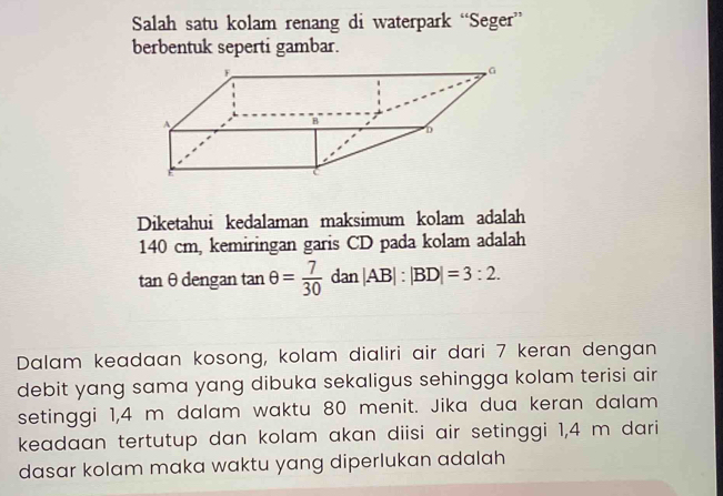 Salah satu kolam renang di waterpark “Seger” 
berbentuk seperti gambar. 
Diketahui kedalaman maksimum kolam adalah
140 cm, kemiringan garis CD pada kolam adalah
tan θ dengan tan θ = 7/30  dan|AB|:|BD|=3:2. 
Dalam keadaan kosong, kolam dialiri air dari 7 keran dengan 
debit yang sama yang dibuka sekaligus sehingga kolam terisi air 
setinggi 1,4 m dalam waktu 80 menit. Jika dua keran dalam 
keadaan tertutup dan kolam akan diisi air setinggi 1,4 m dari 
dasar kolam maka waktu yang diperlukan adalah