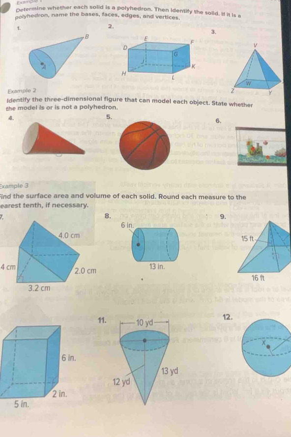 Example 
Determine whether each solid is a polyhedron, Then identify the solid. If it is a 
polyhedron, name the bases, faces, edges, and vertices. 
1. 
2. 
3. 
B 
A 
Example 2 
Identify the three-dimensional figure that can model each object. State whether 
the model is or is not a polyhedron. 
4. 
5. 
6. 
xample 3 
Find the surface area and volume of each solid. Round each measure to the 
earest tenth, if necessary. 
Z 
8. 
9.
4 cm
11. 
12.