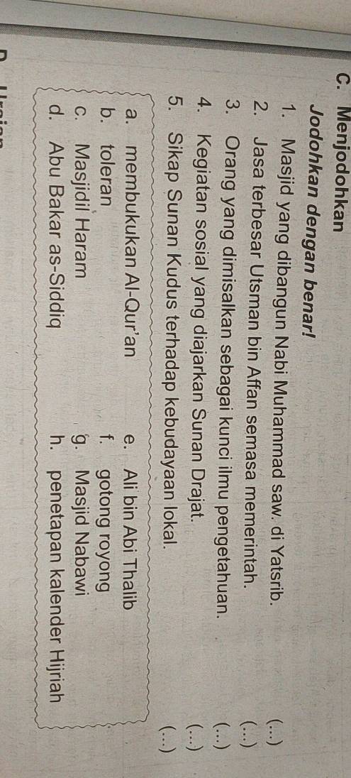 Menjodohkan
Jodohkan dengan benar!
1. Masjid yang dibangun Nabi Muhammad saw. di Yatsrib.
(...)
2. Jasa terbesar Utsman bin Affan semasa memerintah. (...)
3. Orang yang dimisalkan sebagai kunci ilmu pengetahuan. (...)
4. Kegiatan sosial yang diajarkan Sunan Drajat. (...)
5. Sikap Sunan Kudus terhadap kebudayaan lokal. (...)
a. membukukan Al-Qur’an e. Ali bin Abi Thalib
b. toleran f. gotong royong
c. Masjidil Haram g. Masjid Nabawi
d. Abu Bakar as-Siddiq h. penetapan kalender Hijriah