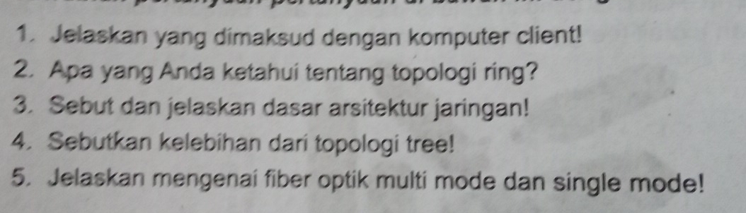 Jelaskan yang dimaksud dengan komputer client! 
2. Apa yang Anda ketahui tentang topologi ring? 
3. Sebut dan jelaskan dasar arsitektur jaringan! 
4. Sebutkan kelebihan dari topologi tree! 
5. Jelaskan mengenai fiber optik multi mode dan single mode!