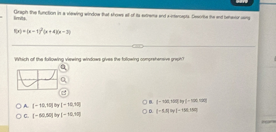 Graph the function in a viewing window that shows all of its extrema and x-intercepts. Describe the and behavior using
limits.
f(x)=(x-1)^2(x+4)(x-3)
Which of the following viewing windows gives the following comprehensive graph?
A. [-10,10] by [-10,10]
B. [-100,100] by [-100,100]
D. [-5.5] by [-150,150]
C. [-50,50] by [-10,10]
Refence