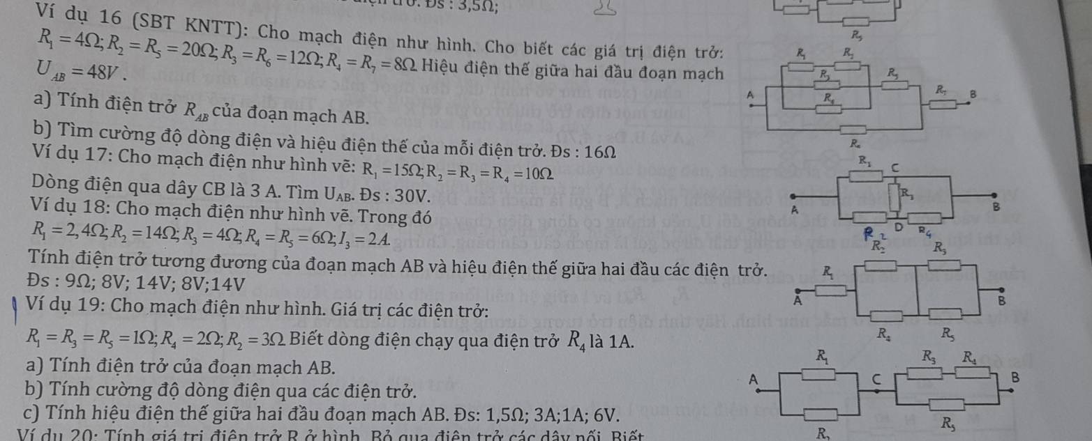 Đs : 3,5Ω1;
U
Ví dụ 16 (SBT KNTT): Cho mạch điện như hình. Cho biết các giá trị điện trở: R_1 R_1
R_5
R_1=4Omega ;R_2=R_5=20Omega ;R_3=R_6=12Omega ;R_4=R_7=8Omega Hiệu điện thế giữa hai đầu đoạn mạch R_5
U_AB=48V.
R
A R_.
R_1 B
a) Tính điện trở R_AB của đoạn mạch AB.
R
b) Tìm cường độ dòng điện và hiệu điện thế của mỗi điện trở. Ds:16Omega C
R_1
Ví dụ 17: Cho mạch điện như hình vẽ: R_1=15Omega ;R_2=R_3=R_4=10Omega R_3
Dòng điện qua dây CB là 3 A. Tìm U_AB. Ds:30V. A
B
Ví dụ 18: Cho mạch điện như hình vẽ. Trong đó
R_1=2,4Omega ;R_2=14Omega ;R_3=4Omega ;R_4=R_5=6Omega ;I_3=2A.
R_(R_2)^2 D R_4
R_5
Tính điện trở tương đương của đoạn mạch AB và hiệu điện thế giữa hai đầu các điện trở. R_1
Đs : 9Ω; 8V; 14V; 8V;14V À
Ví dụ 19: Cho mạch điện như hình. Giá trị các điện trở:
B
R_1=R_3=R_5=1Omega ;R_4=2Omega ;R_2=3Omega Biết dòng điện chạy qua điện trở R_4 là 1A.
R_4 R_5
R_1
R_3 R_4
a) Tính điện trở của đoạn mạch AB.
A
C
B
b) Tính cường độ dòng điện qua các điện trở.
c) Tính hiệu điện thế giữa hai đầu đoạn mạch AB. Đs: 1,5Ω; 3A;1A; 6V.
Ví du 20: Tính giá trị điện trở R ở hình. Bỏ qua điện trở các dây nối, Biết R_2
R_5