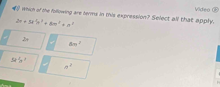 Video D
Which of the following are terms in this expression? Select all that apply.
2n+5k^2n^3+8m^2+n^2
2n
8m^2
5k^2n^3
n^2
H