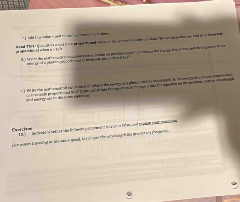 7.) Add this value + unit to the line next to the h above.
Read This: Quantities a and b are proportional when a=kb , where k is some constant The two quantities are said to be inversely
proportional when a=k/b. 
8.) Write the mathematical equation (see equation on previous page) that relates the energy of a photon and its frequency. Is the
energy of a photon proportional or inversely proportional to ?
9.) Write the mathematical equation that relates the energy of a photon and its wavelength. Is the energy of a photon proportional
or inversely proportional to λ? (Hint: substitute the equation from page 2 into the equation on the previous page so wavelength
and energy are in the same equation)
10.) Indicate whether the following statement is true or false, and explain your reasoning:
Exercises
For waves traveling at the same speed, the longer the wavelength the greater the frequency.