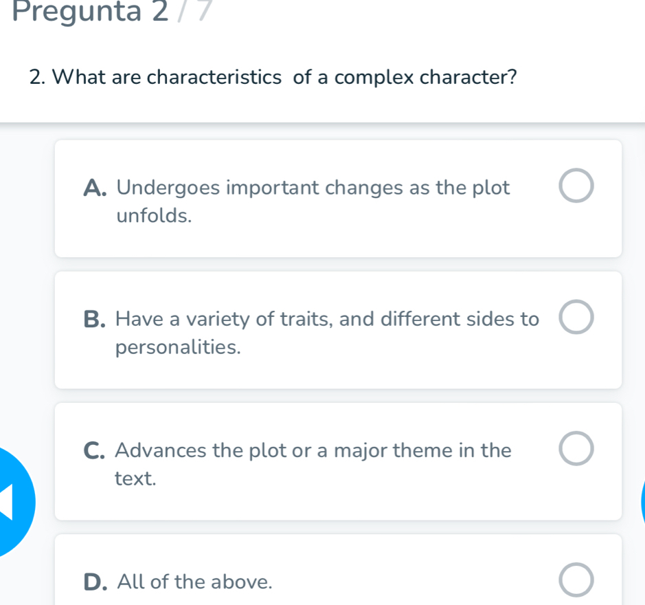 Pregunta 2 / 7
2. What are characteristics of a complex character?
A. Undergoes important changes as the plot
unfolds.
B. Have a variety of traits, and different sides to
personalities.
C. Advances the plot or a major theme in the
text.
D. All of the above.