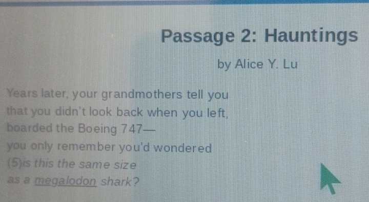 Passage 2: Hauntings 
by Alice Y. Lu 
Years later, your grandmothers tell you 
that you didn't look back when you left, 
boarded the Boeing 747— 
you only remember you'd wondered 
(5)is this the same size 
as a megalodon shark?