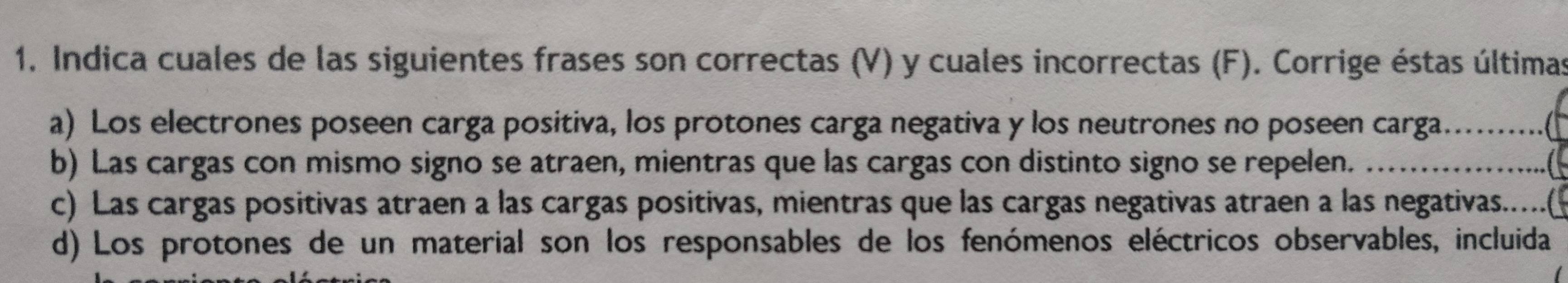 Indica cuales de las siguientes frases son correctas (V) y cuales incorrectas (F). Corrige éstas últimas 
a) Los electrones poseen carga positiva, los protones carga negativa y los neutrones no poseen carga._ 
b) Las cargas con mismo signo se atraen, mientras que las cargas con distinto signo se repelen. _ 
c) Las cargas positivas atraen a las cargas positivas, mientras que las cargas negativas atraen a las negativas.....( 
d) Los protones de un material son los responsables de los fenómenos eléctricos observables, incluida