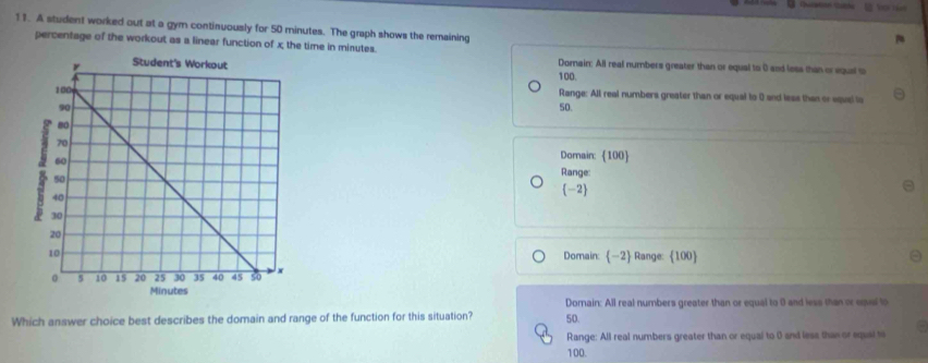 A student worked out at a gym continuously for 50 minutes. The graph shows the remaining
percentage of the workout as a linear function of x the time in minutes.
Dorain: All real numbers greater than or equal to 0 and less than or equal o
100.
Range: All real numbers greater than or equal to 0 and less than or equel lo
50.
Dorain:  100 
Range:
(-2)
Domain: -2 Range:  100 
Dornain: All real numbers greater than or equal to 0 and less than or eqel to
Which answer choice best describes the domain and range of the function for this situation? 50.
Range: All real numbers greater than or equai to 0 and less than or equai to .
100.