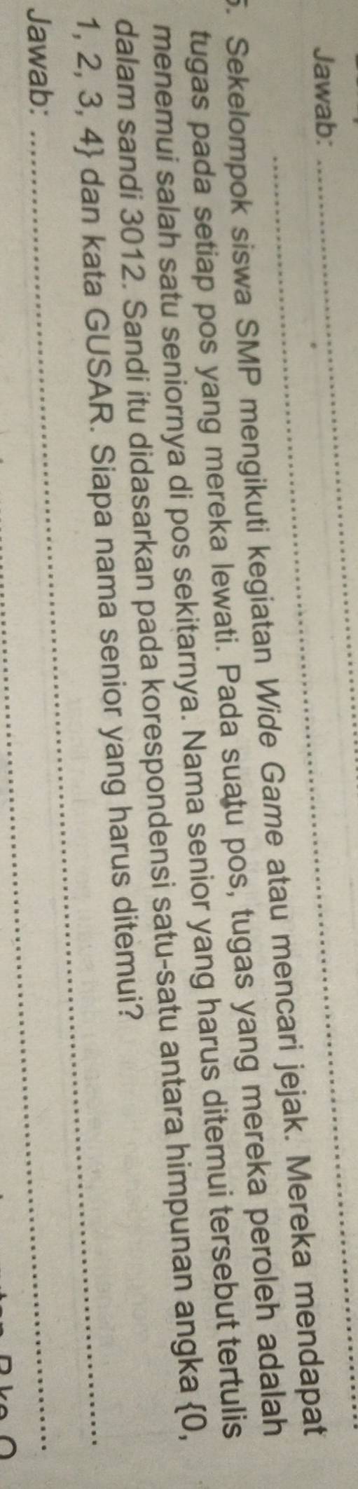 Jawab: 
_ 
_ 
5. Sekelompok siswa SMP mengikuti kegiatan Wide Game atau mencari jejak. Mereka mendapat 
tugas pada setiap pos yang mereka lewati. Pada suatu pos, tugas yang mereka peroleh adalah 
menemui salah satu seniornya di pos sekitarnya. Nama senior yang harus ditemui tersebut tertulis 
dalam sandi 3012. Sandi itu didasarkan pada korespondensi satu-satu antara himpunan angka 0,
1, 2, 3, 4 dan kata GUSAR. Siapa nama senior yang harus ditemui? 
Jawab: 
_