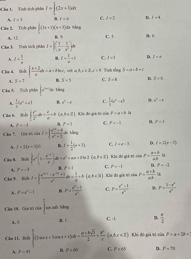 Tính tích phân I=∈tlimits _0^(2(2x+1)dx
A. I=5. B. I=6. C. I=2. D. I=4.
Câu 2. Tích phân ∈tlimits _0^1(3x+1)(x+3)dx bằng
C. 5 .
A. 12. B. 9 D. 6 .
Câu 3. Tính tích phân I=∈tlimits _1^e(frac 1)x- 1/x^2 )dx
A. I= 1/e  B. I= 1/e +1 C. I=1 D. I=e
Câu 4. Biết ∈tlimits _1^(3frac x+2)xdx=a+bln c, , với a,b,c∈ Z,c<9</tex>  Tính tổng S=a+b+c.
A. S=7 B. S=5. C. S=8. D. S=6.
Câu 5. Tích phân ∈tlimits _0^(1e^3x+1)dx bàng
A.  1/3 (e^4+e) B. e^3-e C.  1/3 (e^4-e) D. e^4-e
Câu 6. Biết ∈tlimits _0^(1frac e^x)2^xdx= e/a +b(a,b∈ Z) Khi đó giá trị ciaP=a+b là
A. P=-3 B. P=1 C. P=-1 D. P=3
Câu 7. Giá trị ciaI=∈tlimits _0^(1frac e^2x)-4e^x+2dxbing
A. I=2(e+3)0. B. I= 1/2 (e+3). C. I=e-3. D. I=2(e-3).
Câu 8. Biết ∈tlimits _1^(2e^x)(1- (e^(-x))/x )dx=e^2+ae+bln 2(a,b∈ Z).Khi đó giá trị ciaP= (a+b)/a.b  là
A. P=-3 B. P=1 C. P=-1 D. P=-2
Câu 9. Biết I=∈tlimits _0^(1frac e^2x-1)-e^(-3x)+1e^xdx= 1/a +b(a,b∈ R). Khi đó giá trị ciaP= (a+b)/a.b  là
A. P=e^4-1 B. P= (e^4-1)/e^2  C. P= (e^4-1)/e^4  D. P= (1-e^4)/e^4 
Câu 10. Giá trị của ∈tlimits _0^((frac π)2)sin xdx bằng
A. 0. B. 1. C. -1.
D.  π /2 .
Câu 11. Biết ∈tlimits _ π /3 ^ π /2 (2sin x+3cos x+x)dx= (a+bsqrt(3))/2 + π^2/c (a,b,c∈ Z) Khi đó giá trị của P=a+2b+3
A. P=45 B. P=60 C. P=65 D. P=70