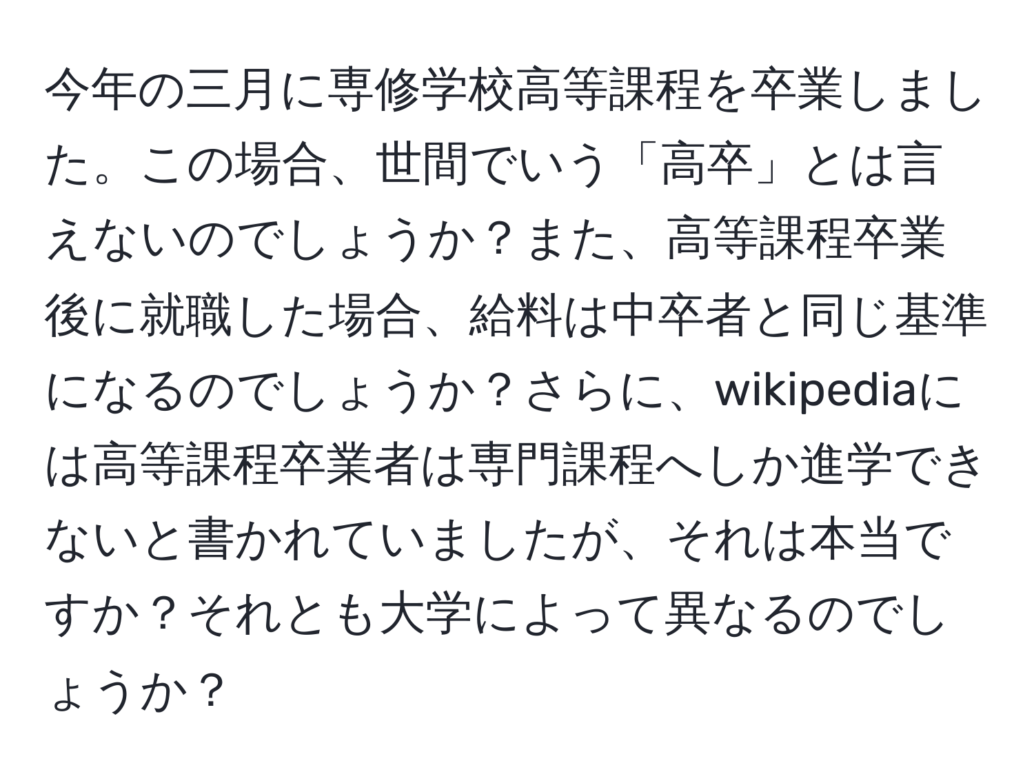 今年の三月に専修学校高等課程を卒業しました。この場合、世間でいう「高卒」とは言えないのでしょうか？また、高等課程卒業後に就職した場合、給料は中卒者と同じ基準になるのでしょうか？さらに、wikipediaには高等課程卒業者は専門課程へしか進学できないと書かれていましたが、それは本当ですか？それとも大学によって異なるのでしょうか？