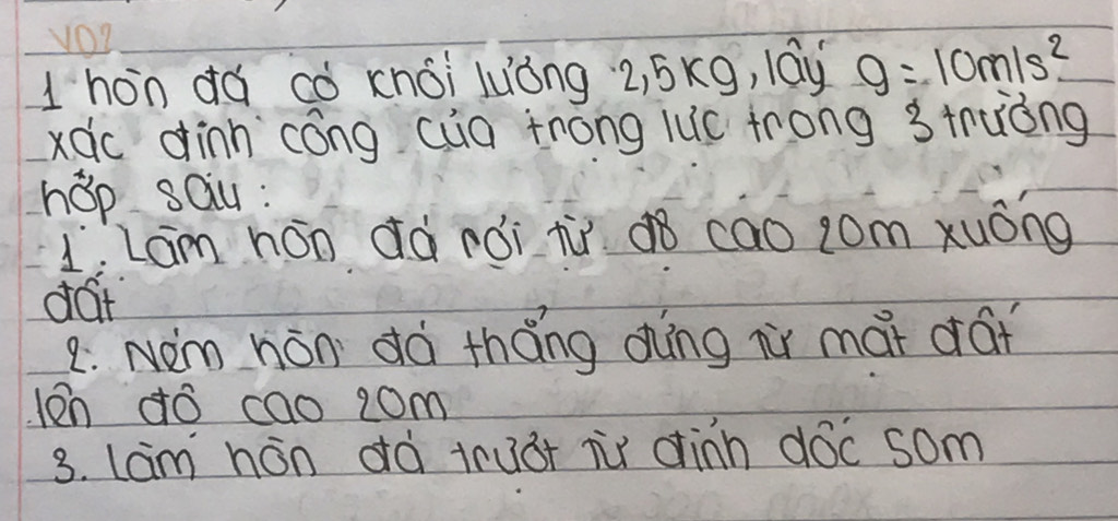 1hòn dá cò knói luòng 2, 5xg, lay g=10m/s^2
xdc dinn cóng cua trong luc frong 3 truòng
hop sau :
L.Lam hán dà rói tù¢8 cao jom xuóng
dat
2: NOm hán dà tháng dhíng ir mai drái
len ¢ó cao 2om
3. lam hán dà tru3t ir dinn dóc som